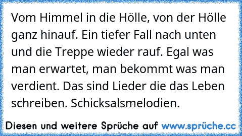 Vom Himmel in die Hölle, von der Hölle ganz hinauf. Ein tiefer Fall nach unten und die Treppe wieder rauf. Egal was man erwartet, man bekommt was man verdient. Das sind Lieder die das Leben schreiben. Schicksalsmelodien.