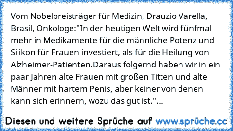 Vom Nobelpreisträger für Medizin, Drauzio Varella, Brasil, Onkologe:
"In der heutigen Welt wird fünfmal mehr in Medikamente für die männliche Potenz und Silikon für Frauen investiert, als für die Heilung von Alzheimer-Patienten.
Daraus folgernd haben wir in ein paar Jahren alte Frauen mit großen Titten und alte Männer mit hartem Penis, aber keiner von denen kann sich erinnern, wozu das gut ist....