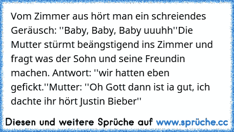 Vom Zimmer aus hört man ein schreiendes Geräusch: ''Baby, Baby, Baby uuuhh''
Die Mutter stürmt beängstigend ins Zimmer und fragt was der Sohn und seine Freundin machen. Antwort: ''wir hatten eben gefickt.''
Mutter: ''Oh Gott dann ist ia gut, ich dachte ihr hört Justin Bieber''