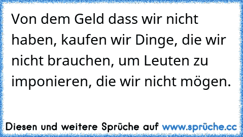 Von dem Geld dass wir nicht haben, kaufen wir Dinge, die wir nicht brauchen, um Leuten zu imponieren, die wir nicht mögen.