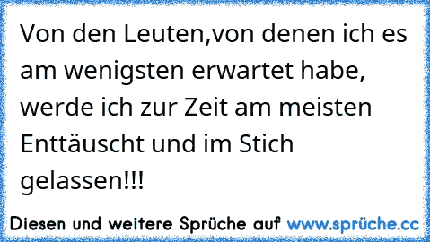 Von den Leuten,von denen ich es am wenigsten erwartet habe, werde ich zur Zeit am meisten Enttäuscht und im Stich gelassen!!!