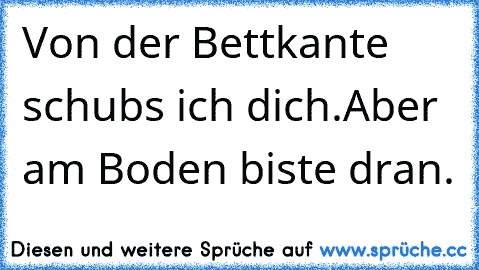 Von der Bettkante schubs ich dich.Aber am Boden biste dran.