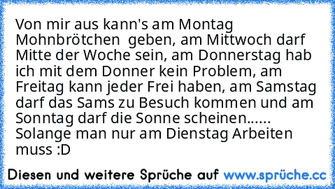 Von mir aus kann's am Montag Mohnbrötchen  geben,
 am Mittwoch darf Mitte der Woche sein,
 am Donnerstag hab ich mit dem Donner kein Problem,
 am Freitag kann jeder Frei haben,
 am Samstag darf das Sams zu Besuch kommen und am Sonntag darf die Sonne scheinen...
... Solange man nur am Dienstag Arbeiten muss :D