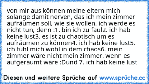 von mir aus können meine eltern mich solange damit nerven, das ich mein zimmer aufräumen soll, wie sie wollen. ich werde es nicht tun, denn :
1. bin ich zu faul
2. ich hab keine lust
3. es ist zu chaotisch um es aufräumen zu können
4. ich hab keine lust
5. ich fühl mich wohl in dem chaos
6. mein zimmer wäre nicht mein zimmer, wenn es aufgeräumt wäre :D
und 7. ich hab keine lust