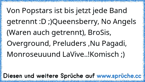 Von Popstars ist bis jetzt jede Band getrennt :D ;)
Queensberry, No Angels (Waren auch getrennt), Bro’Sis, Overground, Preluders ,Nu Pagadi, Monrose
uuund LaVive..!
Komisch ;)