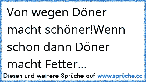 Von wegen Döner macht schöner!
Wenn schon dann Döner macht Fetter...