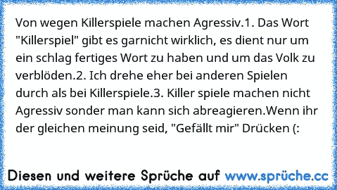 Von wegen Killerspiele machen Agressiv.
1. Das Wort "Killerspiel" gibt es garnicht wirklich, es dient nur um ein schlag fertiges Wort zu haben und um das Volk zu verblöden.
2. Ich drehe eher bei anderen Spielen durch als bei Killerspiele.
3. Killer spiele machen nicht Agressiv sonder man kann sich abreagieren.
Wenn ihr der gleichen meinung seid, "Gefällt mir" Drücken (: