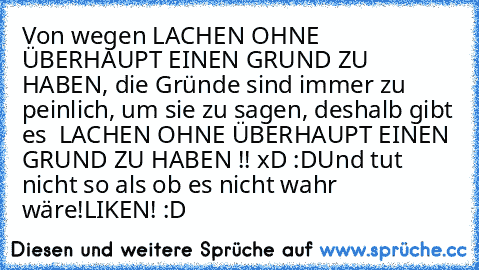 Von wegen LACHEN OHNE ÜBERHAUPT EINEN GRUND ZU HABEN, die Gründe sind immer zu peinlich, um sie zu sagen, deshalb gibt es  LACHEN OHNE ÜBERHAUPT EINEN GRUND ZU HABEN !! xD :D
Und tut nicht so als ob es nicht wahr wäre!
LIKEN! :D