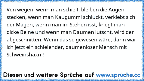 Von wegen, wenn man schielt, bleiben die Augen stecken, wenn man Kaugummi schluckt, verklebt sich der Magen, wenn man im Stehen isst, kriegt man dicke Beine und wenn man Daumen lutscht, wird der abgeschnitten. Wenn das so gewesen wäre, dann wär ich jetzt ein schielender, daumenloser Mensch mit Schweinshaxn !