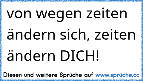 von wegen zeiten ändern sich, zeiten ändern DICH!