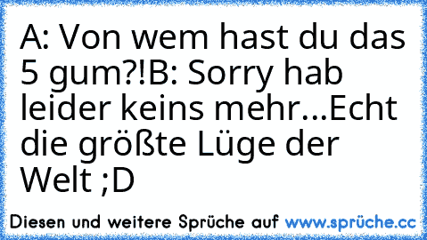 A: Von wem hast du das 5 gum?!
B: Sorry hab leider keins mehr...
Echt die größte Lüge der Welt ;D