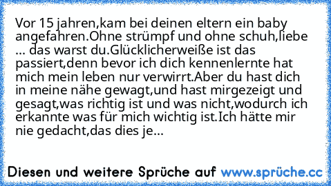 Vor 15 jahren,
kam bei deinen eltern ein baby angefahren.
Ohne strümpf und ohne schuh,
liebe ... das warst du.
Glücklicherweiße ist das passiert,
denn bevor ich dich kennenlernte hat mich mein leben nur verwirrt.
Aber du hast dich in meine nähe gewagt,
und hast mirgezeigt und gesagt,
was richtig ist und was nicht,
wodurch ich erkannte was für mich wichtig ist.
Ich hätte mir nie gedacht,das dies...