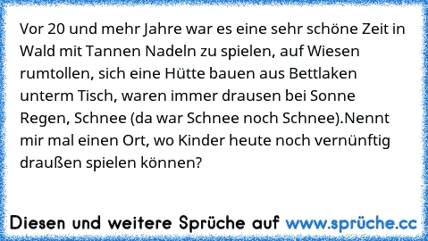 Vor 20 und mehr Jahre war es eine sehr schöne Zeit in Wald mit Tannen Nadeln zu spielen, auf Wiesen rumtollen, sich eine Hütte bauen aus Bettlaken unterm Tisch, waren immer drausen bei Sonne Regen, Schnee (da war Schnee noch Schnee).
Nennt mir mal einen Ort, wo Kinder heute noch vernünftig draußen spielen können?