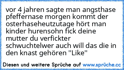 vor 4 jahren sagte man angsthase pfeffernase morgen kommt der osterhase
heutzutage hört man kinder hurensohn fick deine mutter du verfickter schwuchtel
wer auch will das die in den knast gehören ''Like''