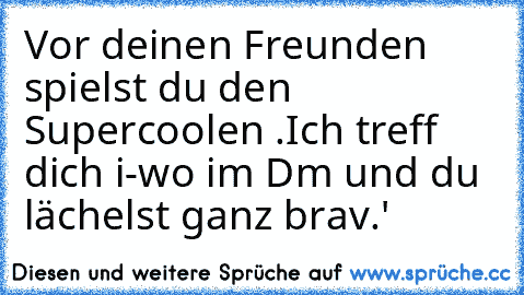 Vor deinen Freunden spielst du den Supercoolen .
Ich treff dich i-wo im Dm und du lächelst ganz brav.'