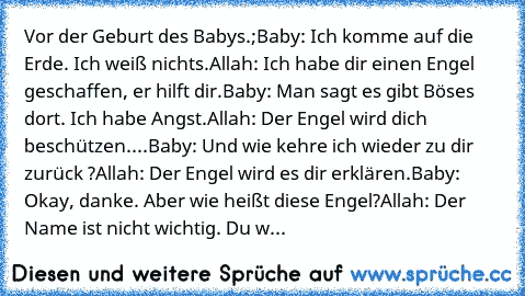 Vor der Geburt des Babys.;
Baby: Ich komme auf die Erde. Ich weiß nichts.
Allah: Ich habe dir einen Engel geschaffen, er hilft dir.
Baby: Man sagt es gibt Böses dort. Ich habe Angst.
Allah: Der Engel wird dich beschützen.
...Baby: Und wie kehre ich wieder zu dir zurück ?
Allah: Der Engel wird es dir erklären.
Baby: Okay, danke. Aber wie heißt diese Engel?
Allah: Der Name ist nicht wichtig. Du w...