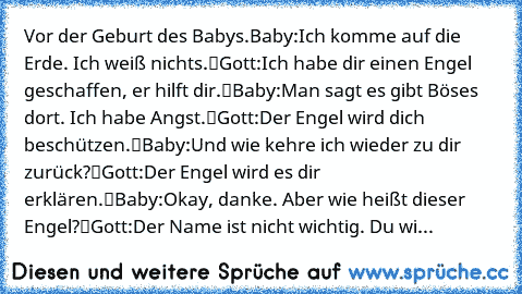 Vor der Geburt des Babys.
Baby:„Ich komme auf die Erde. Ich weiß nichts.“
Gott:„Ich habe dir einen Engel geschaffen, er hilft dir.“
Baby:„Man sagt es gibt Böses dort. Ich habe Angst.“
Gott:„Der Engel wird dich beschützen.“
Baby:„Und wie kehre ich wieder zu dir zurück?“
Gott:„Der Engel wird es dir erklären.“
Baby:„Okay, danke. Aber wie heißt dieser Engel?“
Gott:„Der Name ist nicht wichtig. Du wi...