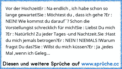 Vor der Hochzeit
Er : Na endlich , ich habe schon so lange gewartet!
Sie : Möchtest du , dass ich gehe ?
Er : NEIN! Wie kommst du darauf`? Schon die Vorstellung
ist schrecklich für mich!
Sie : Liebst Du mich ?
Er : Natürlich! Zu jeder Tages -und Nachtzeit.
Sie :Hast du mich jemals betrogen?
Er : NEIN ! NIEMALS !Warum fragst Du das?
Sie : Willst du mich küssen?
Er : Ja ,jedes Mal ,wenn ich Gelegenh...