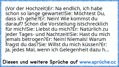 (Vor der Hochzeit)
Er: Na endlich, ich habe schon so lange gewartet!
Sie: Möchtest Du, dass ich gehe?
Er: Nein! Wie kommst du darauf? Schon die Vorstellung ist
schrecklich für mich!
Sie: Liebst du mich?
Er: Natürlich zu jeder Tages- und Nachtzeit!
Sie: Hast du mich jemals betrogen?
Er: Nein! Niemals! Warum fragst du das?
Sie: Willst du mich küssen?
Er: Ja, jedes Mal, wenn ich Gelegenheit dazu h...