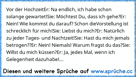 Vor der Hochzeit
Er: Na endlich, ich habe schon solange gewartet!
Sie: Möchtest Du, dass ich gehe?
Er: Nein! Wie kommst du darauf? Schon die
Vorstellung ist schrecklich für mich!
Sie: Liebst du mich?
Er: Natürlich zu jeder Tages- und Nachtzeit!
Sie: Hast du mich jemals betrogen??
Er: Nein! Niemals! Warum fragst du das?
Sie: Willst du mich küssen?
Er: Ja, jedes Mal, wenn ich Gelegenheit dazu
habe!
...