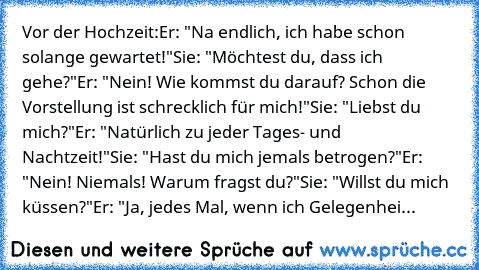 Vor der Hochzeit:
Er: "Na endlich, ich habe schon solange gewartet!"
Sie: "Möchtest du, dass ich gehe?"
Er: "Nein! Wie kommst du darauf? Schon die Vorstellung ist schrecklich für mich!"
Sie: "Liebst du mich?"
Er: "Natürlich zu jeder Tages- und Nachtzeit!"
Sie: "Hast du mich jemals betrogen?"
Er: "Nein! Niemals! Warum fragst du?"
Sie: "Willst du mich küssen?"
Er: "Ja, jedes Mal, wenn ich Gelegen...