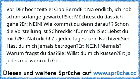 Vor DEr hochzeit
Sie: Ciao Bernd
Er: Na endlich, ich hab schon so lange gewartet!
Sie: Möchtest du dass ich gehe ?
Er: NEIN! Wie kommst du denn darauf ? Schon die Vorstellung ist SChrecklich
für mich !
Sie: Liebst du mich?
Er: Natürlich! Zu jeder Tages- und Nachtzeit
Sie: Hast du mich jemals betrogen?
Er: NEIN! Niemals? Warum fragst du das?
Sie: Willst du mich küssen?
Er: Ja jedes mal wenn ich Gel...