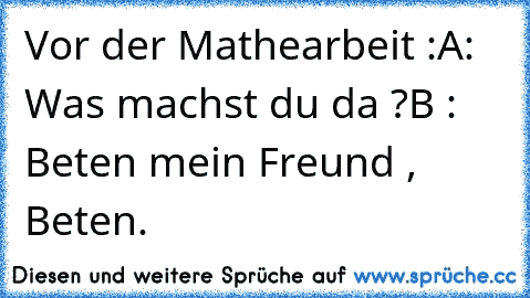 Vor der Mathearbeit :
A: Was machst du da ?
B : Beten mein Freund , Beten.