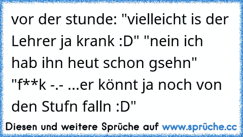 vor der stunde: "vielleicht is der Lehrer ja krank :D" "nein ich hab ihn heut schon gsehn" "f**k -.- ...er könnt ja noch von den Stufn falln :D"