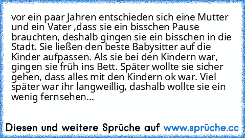 vor ein paar Jahren entschieden sich eine Mutter und ein Vater ,dass sie ein bisschen Pause brauchten, deshalb gingen sie ein bisschen in die Stadt. Sie ließen den beste Babysitter auf die Kinder aufpassen. Als sie bei den Kindern war, gingen sie früh ins Bett. Später wollte sie sicher gehen, dass alles mit den Kindern ok war. Viel später war ihr langweillig, dashalb wollte sie ein wenig fernse...