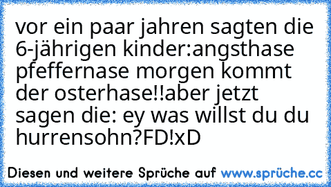 vor ein paar jahren sagten die 6-jährigen kinder:
angsthase pfeffernase morgen kommt der osterhase!!
aber jetzt sagen die: ey was willst du du hurrensohn?FD!
xD