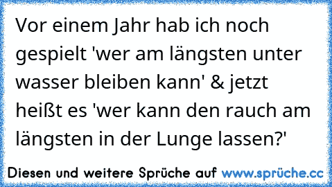 Vor einem Jahr hab ich noch gespielt 'wer am längsten unter wasser bleiben kann' & jetzt heißt es 'wer kann den rauch am längsten in der Lunge lassen?'