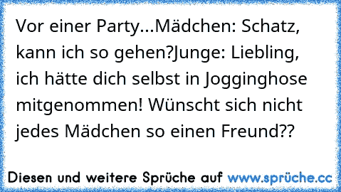 Vor einer Party...
Mädchen: Schatz, kann ich so gehen?
Junge: Liebling, ich hätte dich selbst in Jogginghose mitgenommen! ♥
Wünscht sich nicht jedes Mädchen so einen Freund??