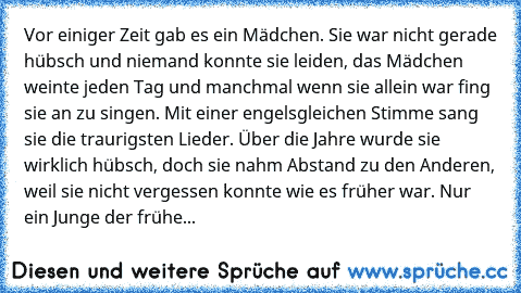 Vor einiger Zeit gab es ein Mädchen. Sie war nicht gerade hübsch und niemand konnte sie leiden, das Mädchen weinte jeden Tag und manchmal wenn sie allein war fing sie an zu singen. Mit einer engelsgleichen Stimme sang sie die traurigsten Lieder. Über die Jahre wurde sie wirklich hübsch, doch sie nahm Abstand zu den Anderen, weil sie nicht vergessen konnte wie es früher war. Nur ein Junge der fr...