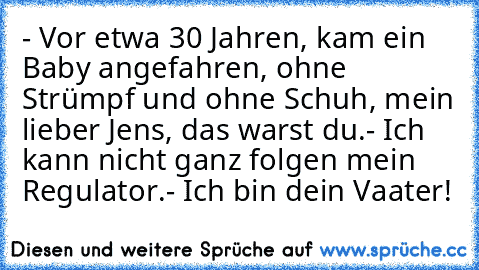 - Vor etwa 30 Jahren, kam ein Baby angefahren, ohne Strümpf und ohne Schuh, mein lieber Jens, das warst du.
- Ich kann nicht ganz folgen mein Regulator.
- Ich bin dein Vaater!