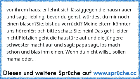 vor ihrem haus: er lehnt sich lässig
gegen die hausmauer und sagt: liebling, bevor du gehst, würdest du mir noch einen blasen?
Sie: bist du verrückt? Meine eltern könnten uns hören!
Er: och bitte schatz!
Sie: nein! Das geht leider nicht!
Plötzlich geht die haustüre auf und die jüngere schwester macht auf und sagt: papa sagt, los mach schon und blas ihm einen. Wenn du nicht willst, sollen mama o...