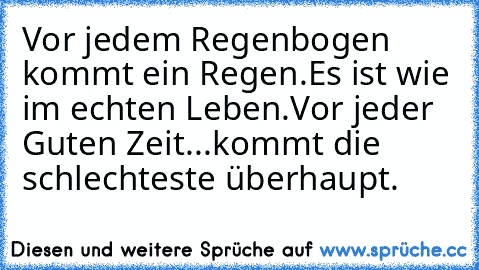 Vor jedem Regenbogen kommt ein Regen.
Es ist wie im echten Leben.
Vor jeder Guten Zeit...kommt die schlechteste überhaupt.