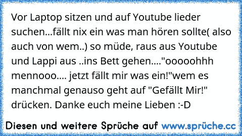 Vor Laptop sitzen und auf Youtube lieder suchen...
fällt nix ein was man hören sollte( also auch von wem..) 
so müde, raus aus Youtube und Lappi aus ..
ins Bett gehen....
"ooooohhh mennooo.... jetzt fällt mir was ein!"
wem es manchmal genauso geht auf "Gefällt Mir!" drücken. Danke euch meine Lieben :-D