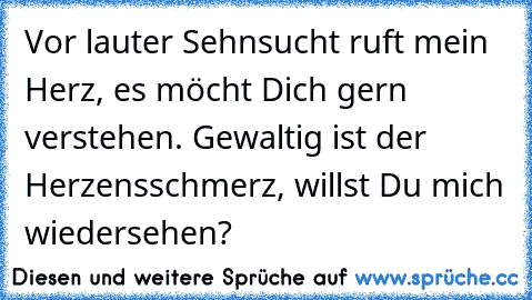 Vor lauter Sehnsucht ruft mein Herz, es möcht Dich gern verstehen. Gewaltig ist der Herzensschmerz, willst Du mich wiedersehen?