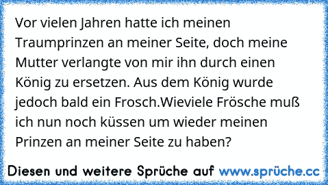 Vor vielen Jahren hatte ich meinen Traumprinzen an meiner Seite, doch meine Mutter verlangte von mir ihn durch einen König zu ersetzen. Aus dem König wurde jedoch bald ein Frosch.
Wieviele Frösche muß ich nun noch küssen um wieder meinen Prinzen an meiner Seite zu haben?