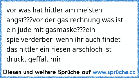 vor was hat hittler am meisten angst???
vor der gas rechnung 
was ist ein jude mit gasmaske???
ein spielverderber  
wenn ihr auch findet das hittler ein riesen arschloch ist drückt geffält mir