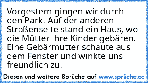 Vorgestern gingen wir durch den Park. Auf der anderen Straßenseite stand ein Haus, wo die Mütter ihre Kinder gebären. Eine Gebärmutter schaute aus dem Fenster und winkte uns freundlich zu.