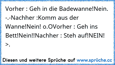 Vorher : Geh in die Badewanne!
Nein. -.-
Nachher :Komm aus der Wanne!
Nein! o.O
Vorher : Geh ins Bett!
Nein!!
Nachher : Steh auf!
NEIN! >.