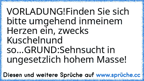 VORLADUNG!
Finden Sie sich bitte umgehend in
meinem Herzen ein, zwecks Kuscheln
und so...
GRUND:
Sehnsucht in ungesetzlich hohem Masse!