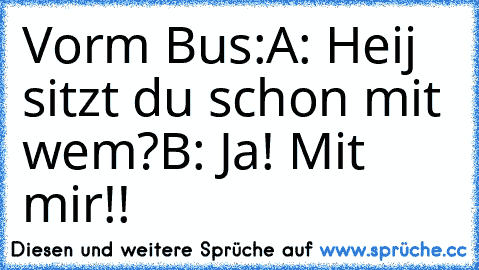 Vorm Bus:
A: Heij sitzt du schon mit wem?
B: Ja! Mit mir!!