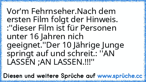 Vor'm Fehrnseher.
Nach dem ersten Film folgt der Hinweis. :
''dieser Film ist für Personen unter 16 Jahren nich geeignet.''
Der 10 Jährige Junge springt auf und schreit.: ''AN LASSEN ;AN LASSEN.!!!''