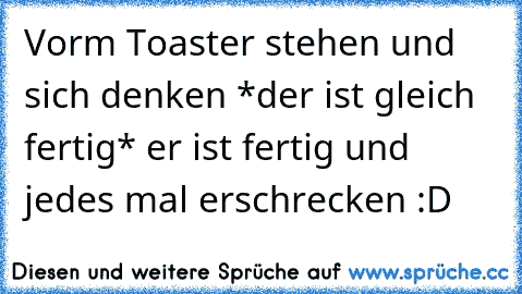 Vorm Toaster stehen und sich denken *der ist gleich fertig* er ist fertig und jedes mal erschrecken :D