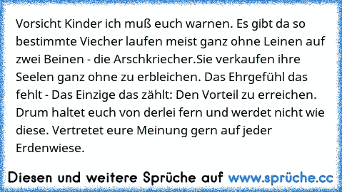 Vorsicht Kinder ich muß euch warnen. Es gibt da so bestimmte Viecher laufen meist ganz ohne Leinen auf zwei Beinen - die Arschkriecher.
Sie verkaufen ihre Seelen ganz ohne zu erbleichen. Das Ehrgefühl das fehlt - Das Einzige das zählt: Den Vorteil zu erreichen. Drum haltet euch von derlei fern und werdet nicht wie diese. Vertretet eure Meinung gern auf jeder Erdenwiese.