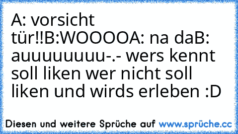 A: vorsicht tür!!
B:WOOOO
A: na da
B: auuuuuuuu
-.- wers kennt soll liken wer nicht soll liken und wirds erleben :D