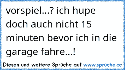 vorspiel...? ich hupe doch auch nicht 15 minuten bevor ich in die garage fahre...!