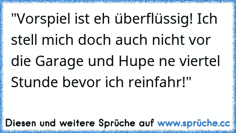 "Vorspiel ist eh überflüssig! Ich stell mich doch auch nicht vor die Garage und Hupe ne viertel Stunde bevor ich reinfahr!"